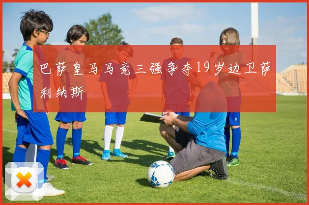 巴萨皇马马竞三强争夺19岁边卫萨利纳斯