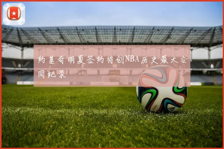 约基奇明夏签约将创NBA历史最大合同纪录