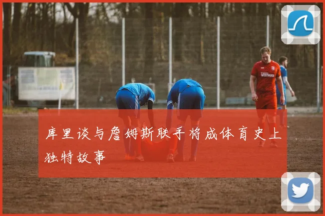 库里谈与詹姆斯联手将成体育史上独特故事